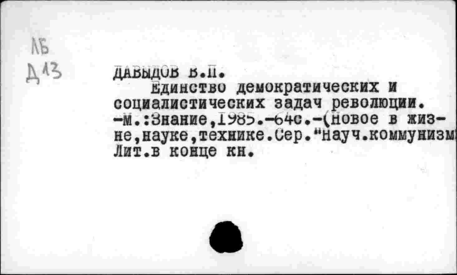 ﻿ДАНЫДиИ н.п.
единство демократических и социалистических задач революции, -м.:знание,1У«5.-ьчс.-(новое в казне , науке, технике. иер. ынау ч.комму низм: Лит.в конце кн.